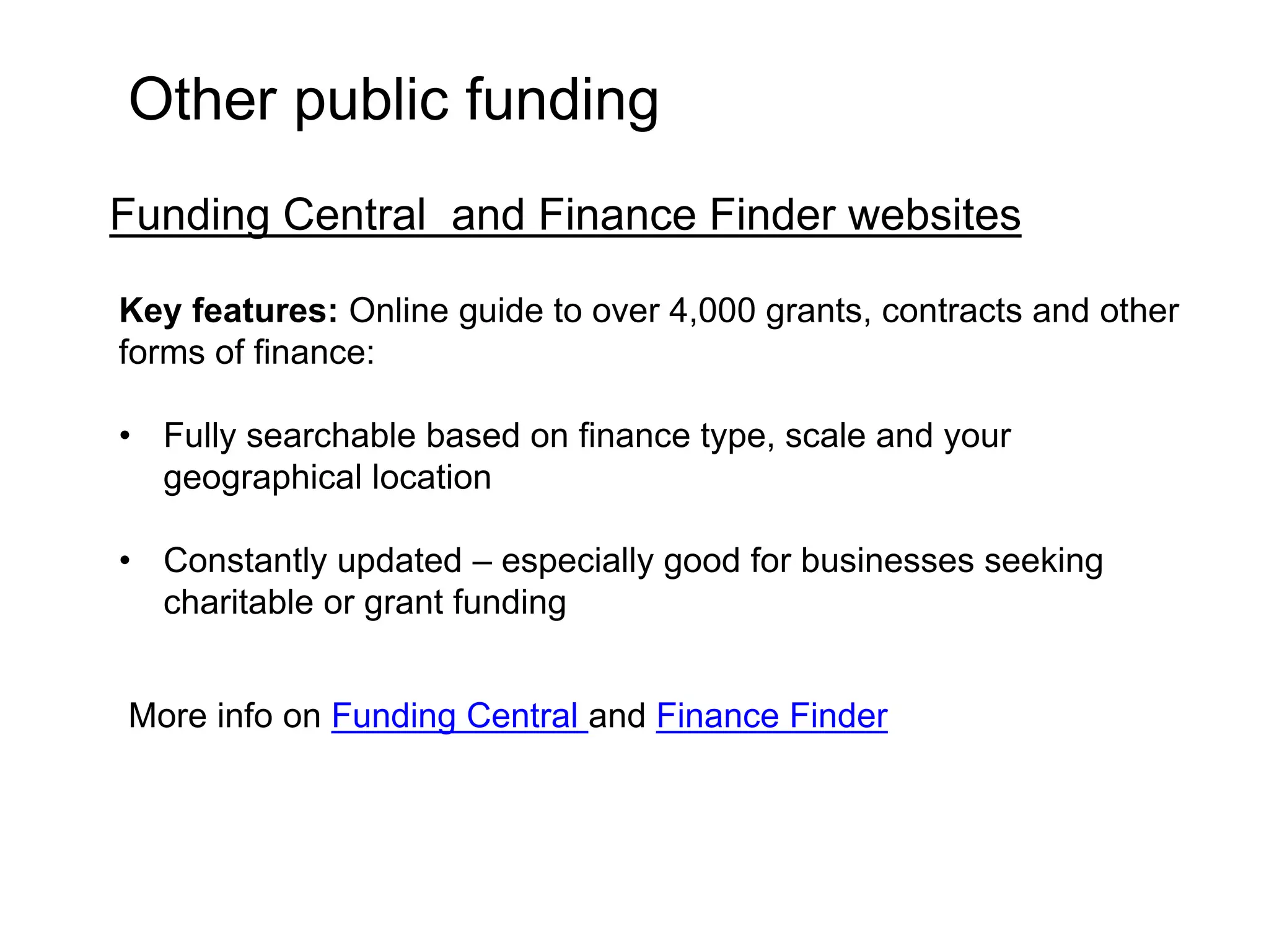 Other public funding 
Funding Central and Finance Finder websites 
Key features: Online guide to over 4,000 grants, contracts and other 
forms of finance: 
• Fully searchable based on finance type, scale and your 
geographical location 
• Constantly updated – especially good for businesses seeking 
charitable or grant funding 
More info on Funding Central and Finance Finder 
 