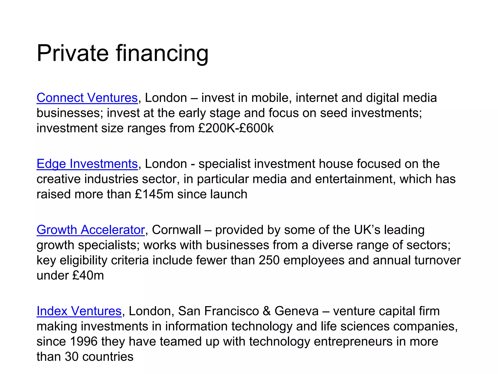 Private financing 
Connect Ventures, London – invest in mobile, internet and digital media 
businesses; invest at the early stage and focus on seed investments; 
investment size ranges from £200K-£600k 
Edge Investments, London - specialist investment house focused on the 
creative industries sector, in particular media and entertainment, which has 
raised more than £145m since launch 
Growth Accelerator, Cornwall – provided by some of the UK’s leading 
growth specialists; works with businesses from a diverse range of sectors; 
key eligibility criteria include fewer than 250 employees and annual turnover 
under £40m 
Index Ventures, London, San Francisco & Geneva – venture capital firm 
making investments in information technology and life sciences companies, 
since 1996 they have teamed up with technology entrepreneurs in more 
than 30 countries 
 