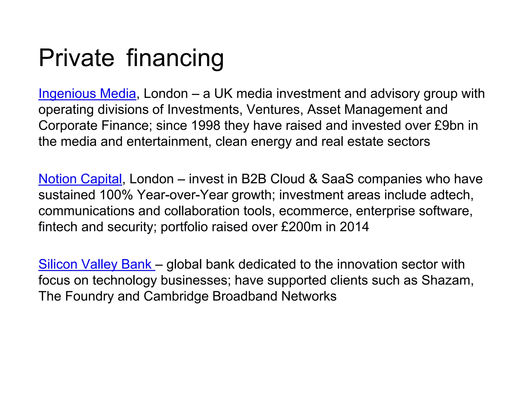 Private financing 
Ingenious Media, London – a UK media investment and advisory group with 
operating divisions of Investments, Ventures, Asset Management and 
Corporate Finance; since 1998 they have raised and invested over £9bn in 
the media and entertainment, clean energy and real estate sectors 
Notion Capital, London – invest in B2B Cloud & SaaS companies who have 
sustained 100% Year-over-Year growth; investment areas include adtech, 
communications and collaboration tools, ecommerce, enterprise software, 
fintech and security; portfolio raised over £200m in 2014 
Silicon Valley Bank – global bank dedicated to the innovation sector with 
focus on technology businesses; have supported clients such as Shazam, 
The Foundry and Cambridge Broadband Networks 
 