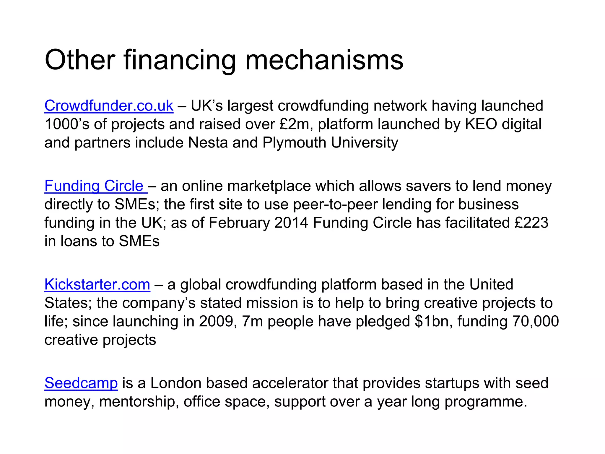 Other financing mechanisms 
Crowdfunder.co.uk – UK’s largest crowdfunding network having launched 
1000’s of projects and raised over £2m, platform launched by KEO digital 
and partners include Nesta and Plymouth University 
Funding Circle – an online marketplace which allows savers to lend money 
directly to SMEs; the first site to use peer-to-peer lending for business 
funding in the UK; as of February 2014 Funding Circle has facilitated £223 
in loans to SMEs 
Kickstarter.com – a global crowdfunding platform based in the United 
States; the company’s stated mission is to help to bring creative projects to 
life; since launching in 2009, 7m people have pledged $1bn, funding 70,000 
creative projects 
Seedcamp is a London based accelerator that provides startups with seed 
money, mentorship, office space, support over a year long programme. 
 