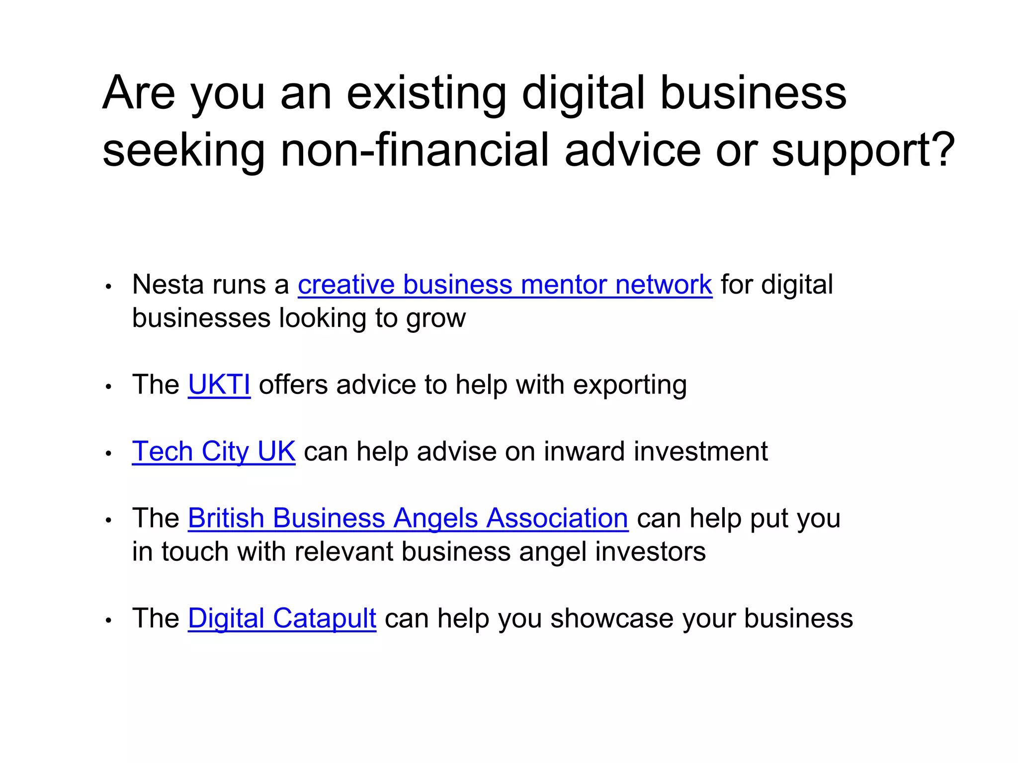 Are you an existing digital business 
seeking non-financial advice or support? 
• Nesta runs a creative business mentor network for digital 
businesses looking to grow 
• The UKTI offers advice to help with exporting 
• Tech City UK can help advise on inward investment 
• The British Business Angels Association can help put you 
in touch with relevant business angel investors 
• The Digital Catapult can help you showcase your business 
 