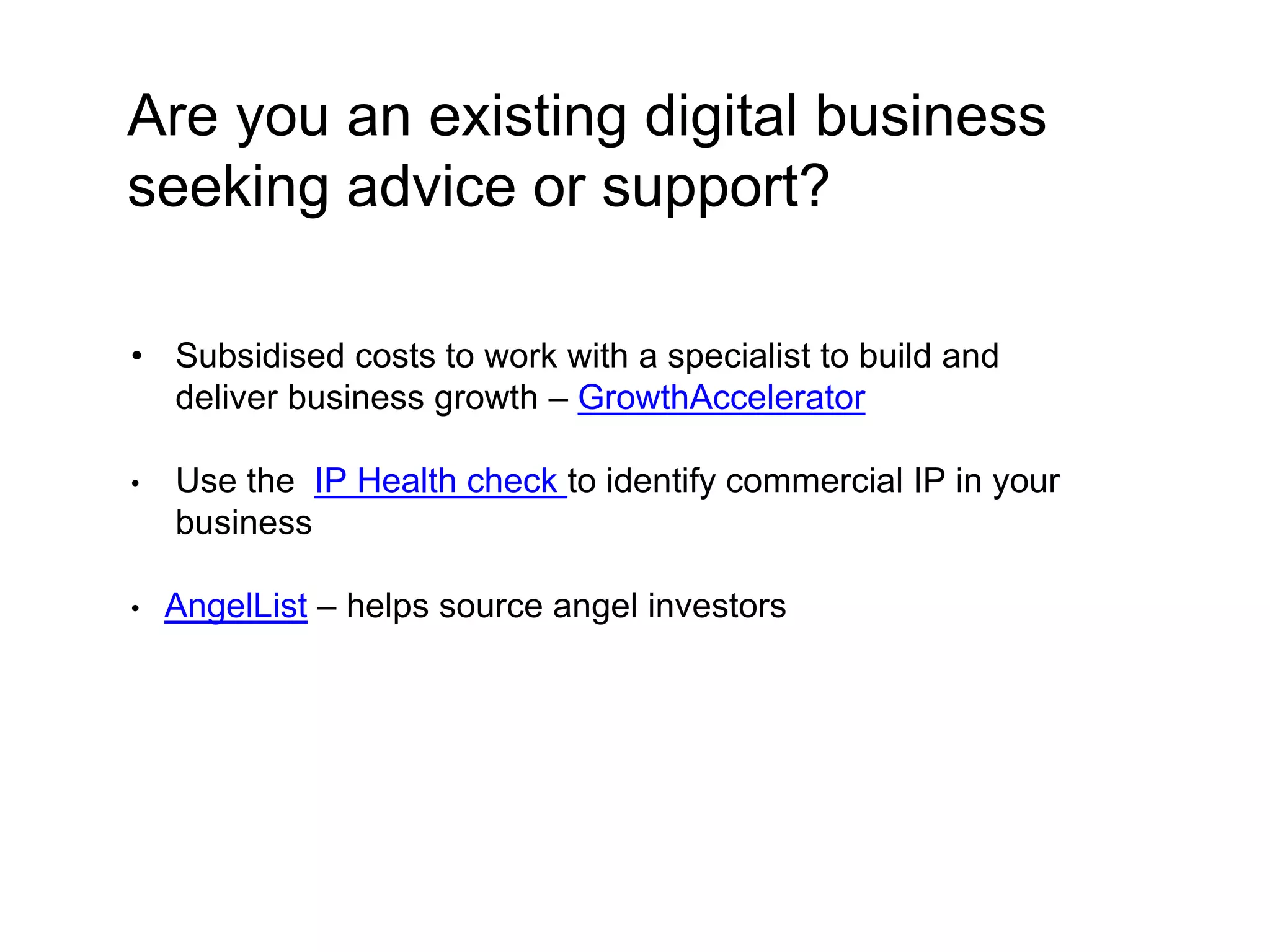 Are you an existing digital business 
seeking advice or support? 
• Subsidised costs to work with a specialist to build and 
deliver business growth – GrowthAccelerator 
• Use the IP Health check to identify commercial IP in your 
business 
• AngelList – helps source angel investors 
 