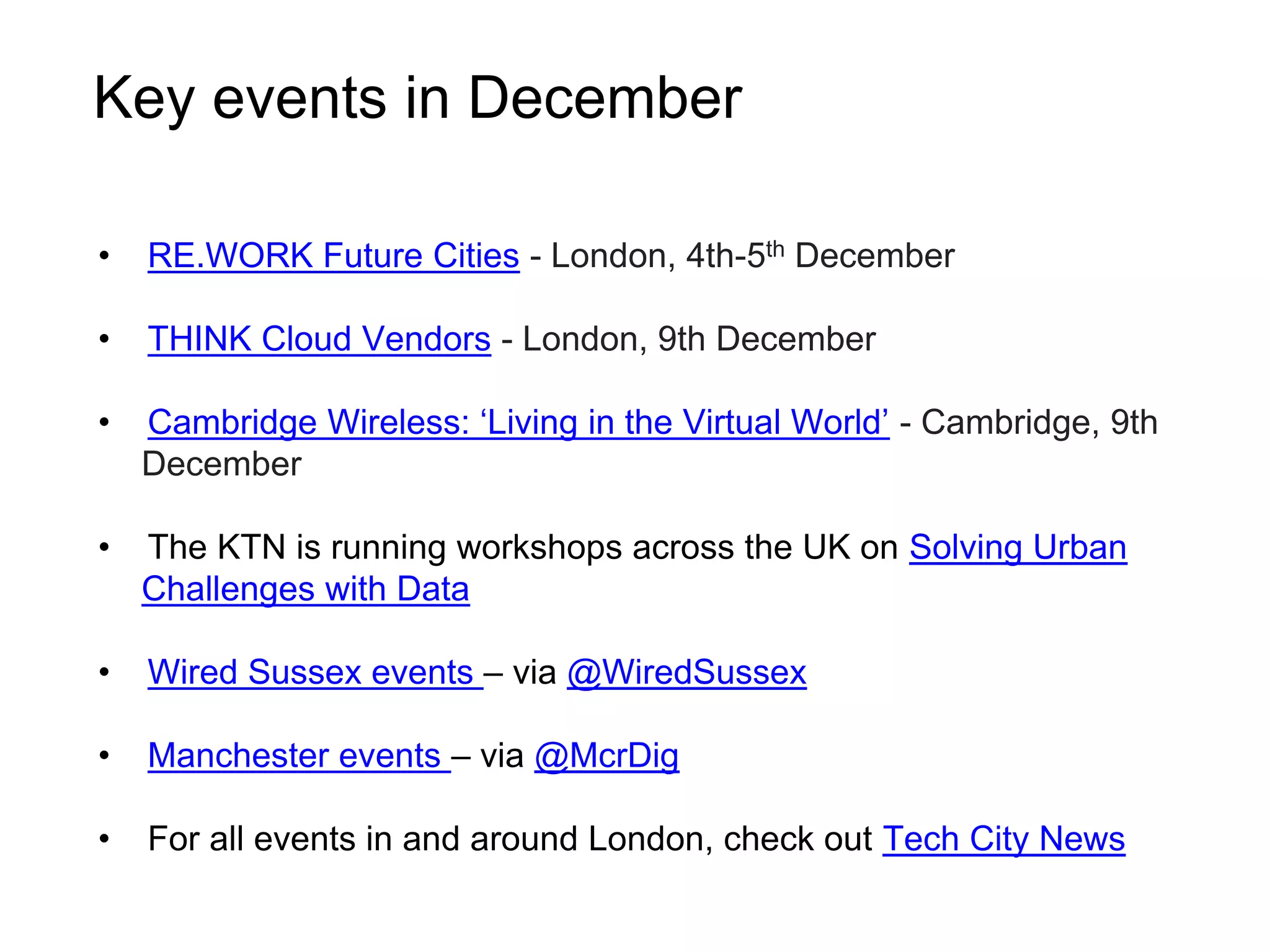 Key events in December 
• RE.WORK Future Cities - London, 4th-5th December 
• THINK Cloud Vendors - London, 9th December 
• Cambridge Wireless: ‘Living in the Virtual World’ - Cambridge, 9th 
December 
• The KTN is running workshops across the UK on Solving Urban 
Challenges with Data 
• Wired Sussex events – via @WiredSussex 
• Manchester events – via @McrDig 
• For all events in and around London, check out Tech City News 
 