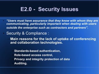 E2.0 -  Security Issues “ Users must have assurance that they know with whom they are communicating, particularly important when dealing with users outside the enterprise such as contractors and partners”.   Security & Compliance : Main reasons for the lack of uptake of conferencing and collaboration technologies.   Standards-based authentication,  Role-based access control,  Privacy and integrity protection of data Auditing. 