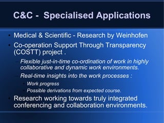C&C -  Specialised Applications Medical & Scientific - Research by Weinhofen Co-operation Support Through Transparency (COSTT) project .  Flexible just-in-time co-ordination of work in highly collaborative and dynamic work environments. Real-time insights into the work processes : Work progress Possible derivations from expected course. Research working towards truly integrated conferencing and collaboration environments. 