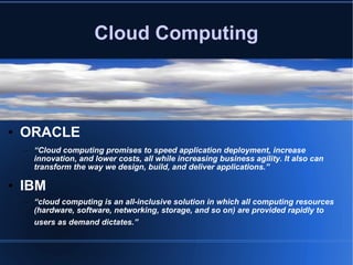Cloud Computing ORACLE “ Cloud computing promises to speed application deployment, increase innovation, and lower costs, all while increasing business agility. It also can transform the way we design, build, and deliver applications.” IBM “ cloud computing is an all-inclusive solution in which all computing resources (hardware, software, networking, storage, and so on) are provided rapidly to users as demand dictates.”   