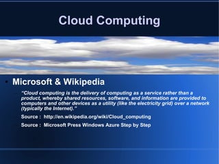 Cloud Computing Microsoft & Wikipedia “ Cloud computing is the delivery of computing as a service rather than a product, whereby shared resources, software, and information are provided to computers and other devices as a utility (like the electricity grid) over a network (typically the Internet).” Source :  http://en.wikipedia.org/wiki/Cloud_computing Source :  Microsoft Press Windows Azure Step by Step 