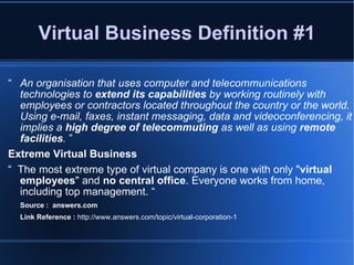 Virtual Business Definition #1 “ An organisation that uses computer and telecommunications technologies to  extend its capabilities  by working routinely with employees or contractors located throughout the country or the world. Using e-mail, faxes, instant messaging, data and videoconferencing, it implies a  high degree of telecommuting  as well as using  remote facilities .  ” Extreme Virtual Business “  The most extreme type of virtual company is one with only " virtual employees " and  no central office . Everyone works from home, including top management. “ Source :  answers.com Link Reference :  http://www.answers.com/topic/virtual-corporation-1 