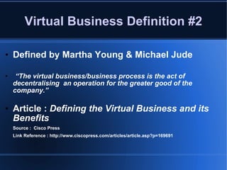 Virtual Business Definition #2 Defined by Martha Young & Michael Jude “ The virtual business/business process is the act of decentralising  an operation for the greater good of the company.” Article :  Defining the Virtual Business and its Benefits Source :  Cisco Press Link Reference : http://www.ciscopress.com/articles/article.asp?p=169691 