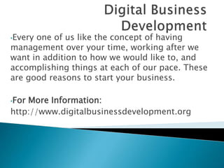 •Every one of us like the concept of having
management over your time, working after we
want in addition to how we would like to, and
accomplishing things at each of our pace. These
are good reasons to start your business.
•For More Information:
http://www.digitalbusinessdevelopment.org
