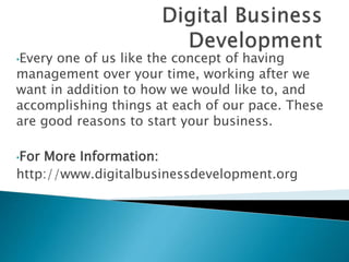 •Every one of us like the concept of having
management over your time, working after we
want in addition to how we would like to, and
accomplishing things at each of our pace. These
are good reasons to start your business.
•For More Information:
http://www.digitalbusinessdevelopment.org
 