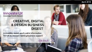 CREATIVE, DIGITAL
& DESIGN BUSINESS
DIGEST 
April 2018 
A monthly round-up of useful information
for UK businesses seeking business support
@ktnuk
 