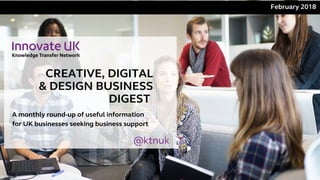 CREATIVE, DIGITAL
& DESIGN BUSINESS
DIGEST 
February 2018 
A monthly round-up of useful information
for UK businesses seeking business support
@ktnuk
 
