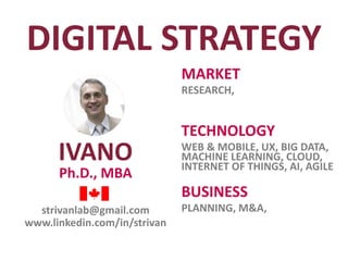 IVANO
Ph.D., MBA
MARKET
RESEARCH,
TECHNOLOGY
WEB & MOBILE, UX, BIG DATA,
MACHINE LEARNING, CLOUD,
INTERNET OF THINGS, AI, AGILE
strivanlab@gmail.com
www.linkedin.com/in/strivan
BUSINESS
PLANNING, M&A,
DIGITAL STRATEGY