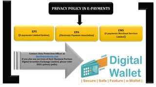 PRIVACY POLICY IN E-PAYMENTS
EPS
(E-payments Limited System)
EPA
(Electronic Payment Association)
EMS
(E-payments Merchant Services
Limited)
Contact: Data Protection Officer at
dpo@epayments.com
If you also use services of their Business Partner,
Digital Securities Exchange Limited, please refer
DSX’s privacy policy
 