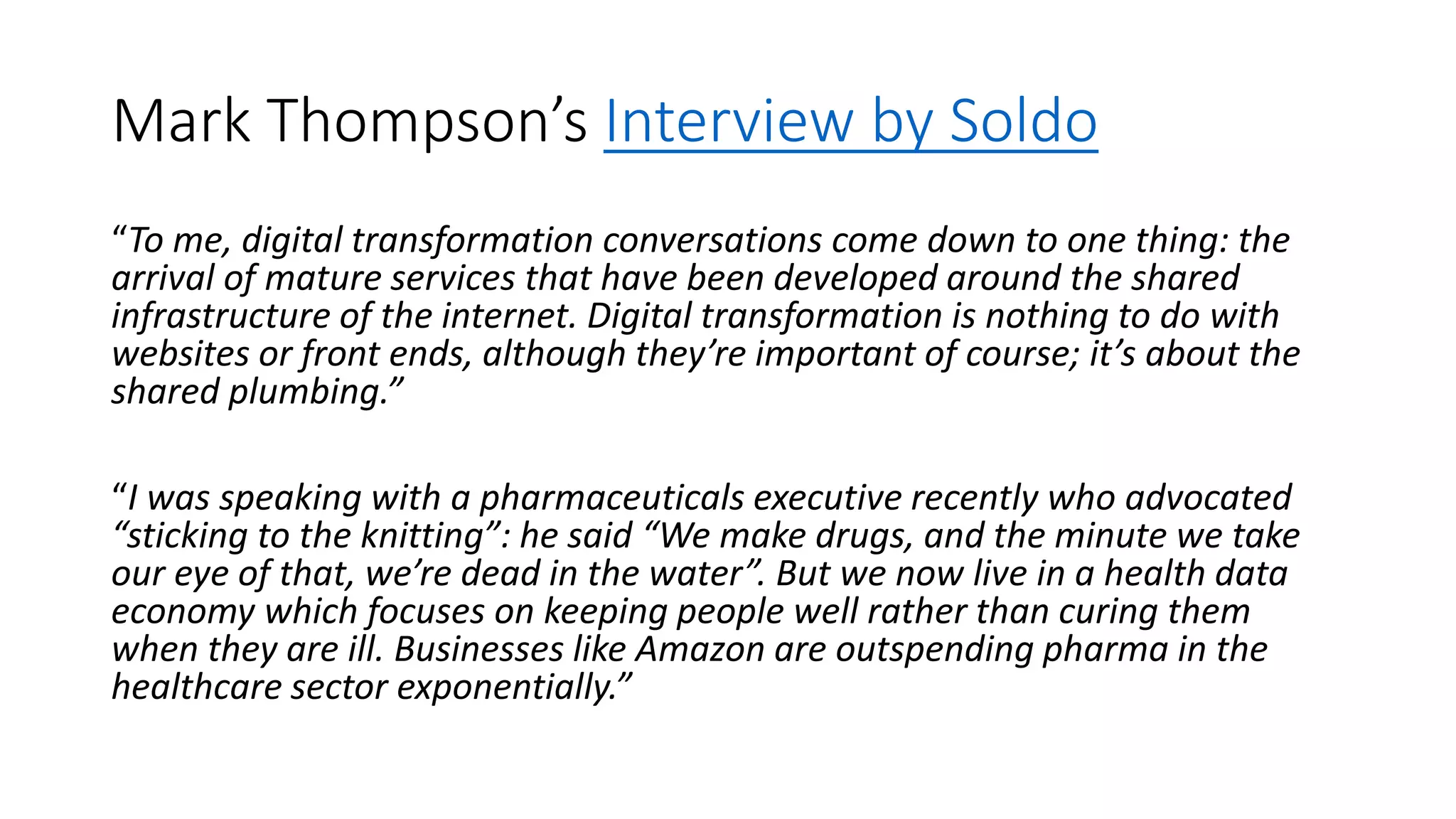 Mark Thompson’s Interview by Soldo
“To me, digital transformation conversations come down to one thing: the
arrival of mature services that have been developed around the shared
infrastructure of the internet. Digital transformation is nothing to do with
websites or front ends, although they’re important of course; it’s about the
shared plumbing.”
“I was speaking with a pharmaceuticals executive recently who advocated
“sticking to the knitting”: he said “We make drugs, and the minute we take
our eye of that, we’re dead in the water”. But we now live in a health data
economy which focuses on keeping people well rather than curing them
when they are ill. Businesses like Amazon are outspending pharma in the
healthcare sector exponentially.”
 