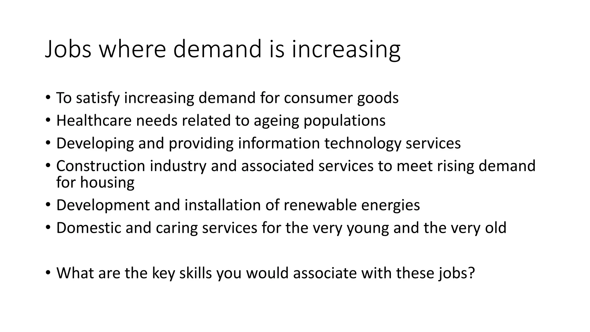 Jobs where demand is increasing
• To satisfy increasing demand for consumer goods
• Healthcare needs related to ageing populations
• Developing and providing information technology services
• Construction industry and associated services to meet rising demand
for housing
• Development and installation of renewable energies
• Domestic and caring services for the very young and the very old
• What are the key skills you would associate with these jobs?
 