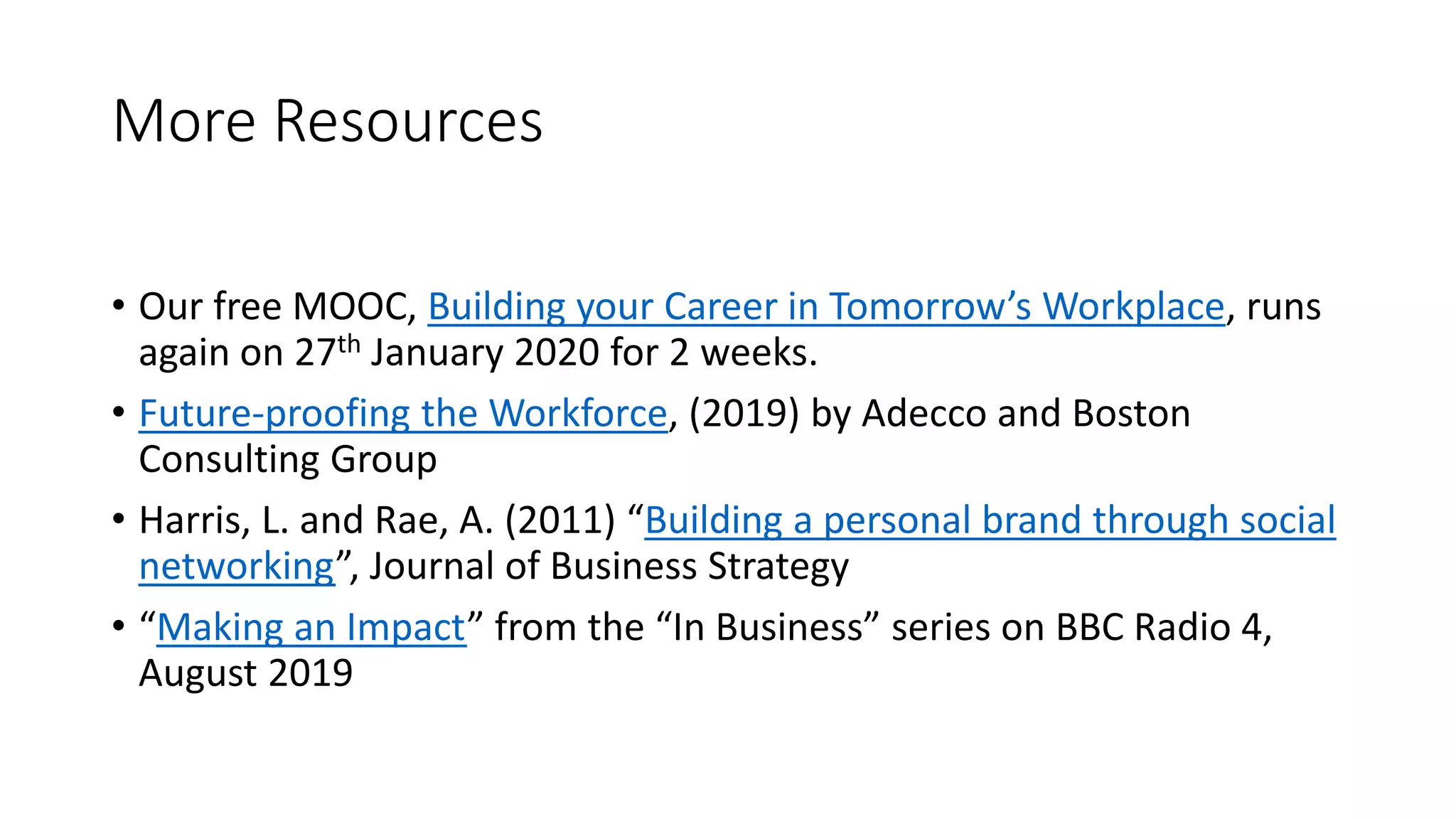 More Resources
• Our free MOOC, Building your Career in Tomorrow’s Workplace, runs
again on 27th January 2020 for 2 weeks.
• Future-proofing the Workforce, (2019) by Adecco and Boston
Consulting Group
• Harris, L. and Rae, A. (2011) “Building a personal brand through social
networking”, Journal of Business Strategy
• “Making an Impact” from the “In Business” series on BBC Radio 4,
August 2019
 