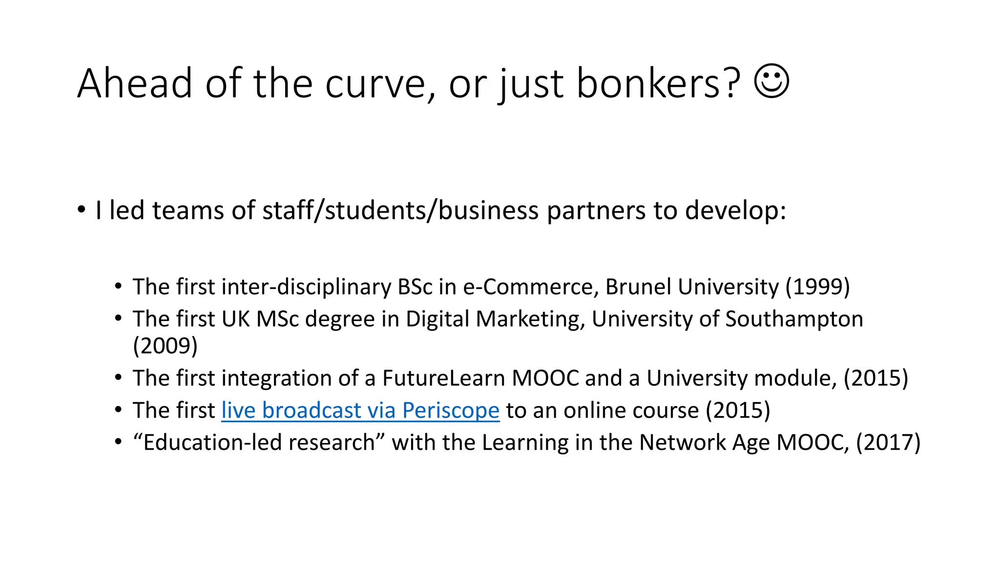 Ahead of the curve, or just bonkers? 
• I led teams of staff/students/business partners to develop:
• The first inter-disciplinary BSc in e-Commerce, Brunel University (1999)
• The first UK MSc degree in Digital Marketing, University of Southampton
(2009)
• The first integration of a FutureLearn MOOC and a University module, (2015)
• The first live broadcast via Periscope to an online course (2015)
• “Education-led research” with the Learning in the Network Age MOOC, (2017)
 