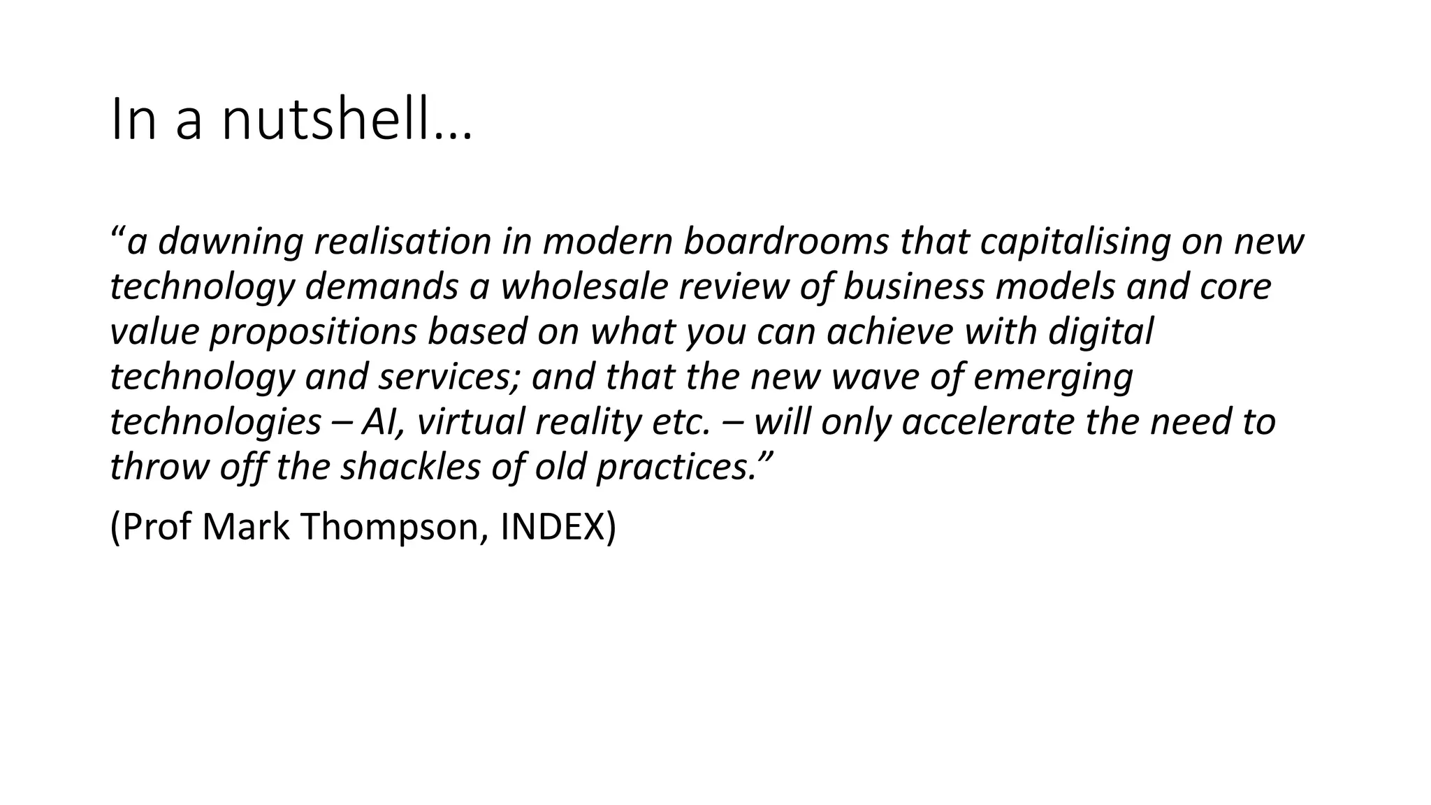 In a nutshell…
“a dawning realisation in modern boardrooms that capitalising on new
technology demands a wholesale review of business models and core
value propositions based on what you can achieve with digital
technology and services; and that the new wave of emerging
technologies – AI, virtual reality etc. – will only accelerate the need to
throw off the shackles of old practices.”
(Prof Mark Thompson, INDEX)
 