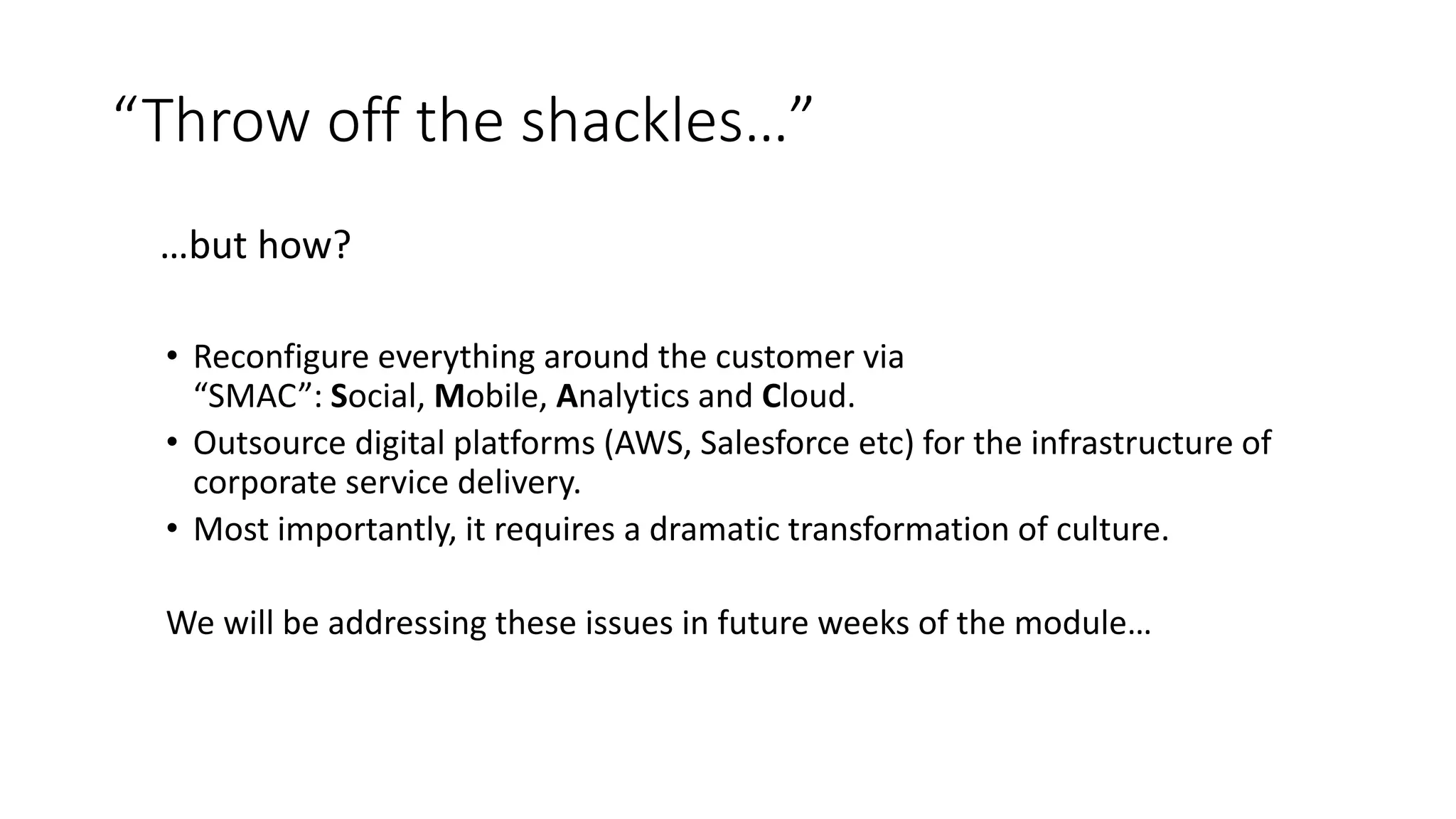 “Throw off the shackles…”
…but how?
• Reconfigure everything around the customer via
“SMAC”: Social, Mobile, Analytics and Cloud.
• Outsource digital platforms (AWS, Salesforce etc) for the infrastructure of
corporate service delivery.
• Most importantly, it requires a dramatic transformation of culture.
We will be addressing these issues in future weeks of the module…
 