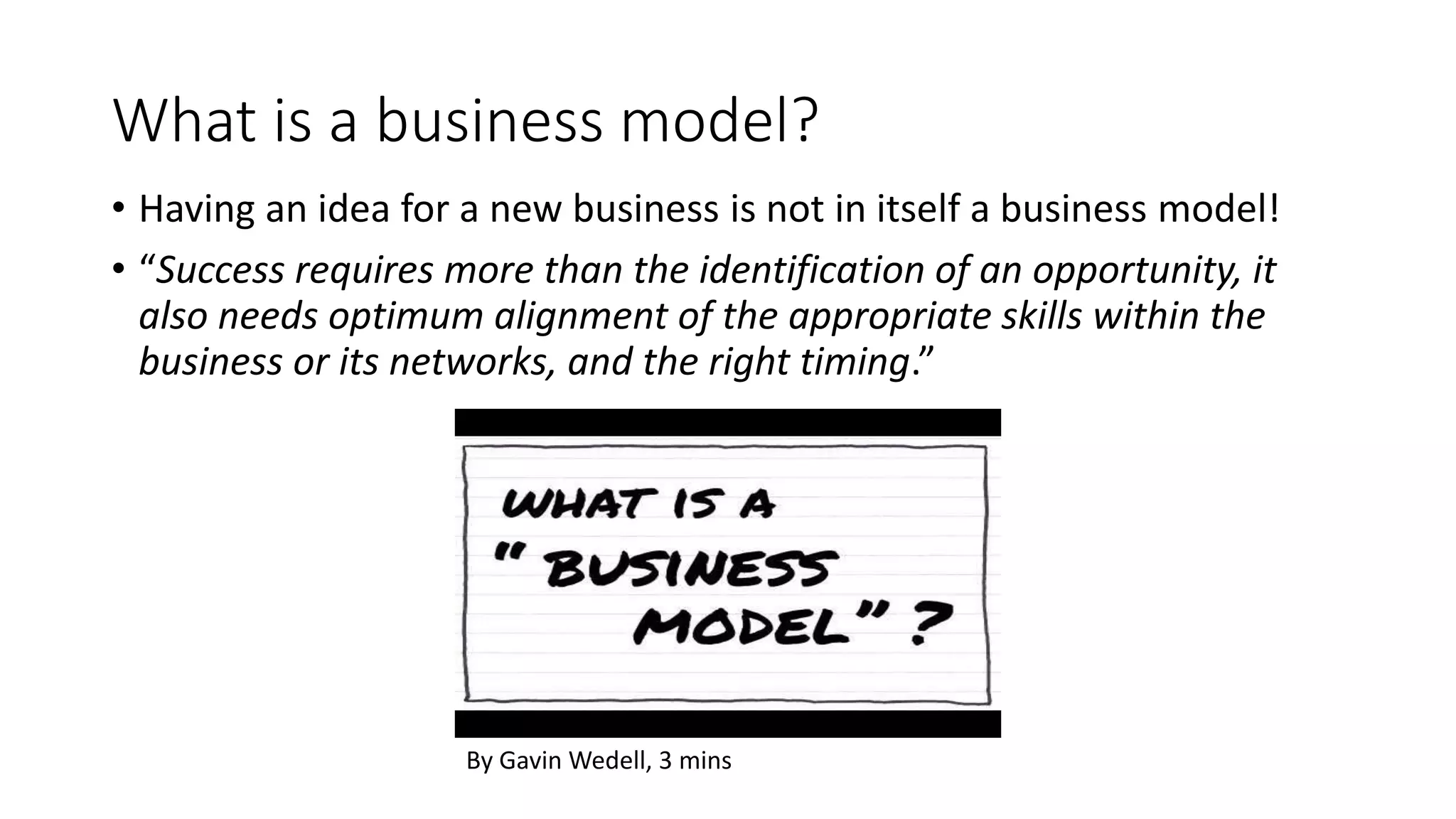 What is a business model?
• Having an idea for a new business is not in itself a business model!
• “Success requires more than the identification of an opportunity, it
also needs optimum alignment of the appropriate skills within the
business or its networks, and the right timing.”
By Gavin Wedell, 3 mins
 