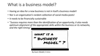 What is a business model?
• Having an idea for a new business is not in itself a business model!
• Nor is an organisation’s random collection of social media posts!
• It needs to be financially sustainable
• “Success requires more than the identification of an opportunity, it also needs
optimum alignment of the appropriate skills within the business or its networks,
and the right timing.”
By Gavin Wedell, 3 mins
 