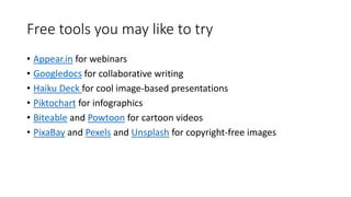 Free tools you may like to try
• Appear.in for webinars
• Googledocs for collaborative writing
• Haiku Deck for cool image-based presentations
• Piktochart for infographics
• Biteable and Powtoon for cartoon videos
• PixaBay and Pexels and Unsplash for copyright-free images
 