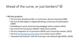Ahead of the curve, or just bonkers? 
• My key projects:
• The first inter-disciplinary BSc in e-Commerce, Brunel University (1999)
• The first UK MSc degree in Digital Marketing, University of Southampton
(2009)
• Embedding an active social learning pedagogy within modules (2012)
• One of the first FutureLearn MOOCs: Web Science (2013)
• The first integration of a FutureLearn MOOC and a University module, (2015)
• The first live broadcast via Periscope to an online course (2015)
• “Education-led research” with the Learning in the Network Age MOOC, (2018)
 