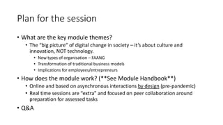 Plan for the session
• What are the key module themes?
• The “big picture” of digital change in society – it’s about culture and
innovation, NOT technology.
• New types of organisation – FAANG
• Transformation of traditional business models
• Implications for employees/entrepreneurs
• How does the module work? (**See Module Handbook**)
• Online and based on asynchronous interactions by design (pre-pandemic)
• Real time sessions are “extra” and focused on peer collaboration around
preparation for assessed tasks
• Q&A
 