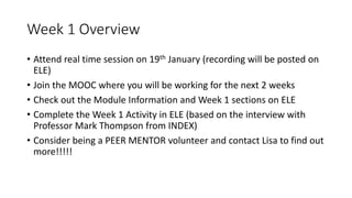 Week 1 Overview
• Attend real time session on 19th January (recording will be posted on
ELE)
• Join the MOOC where you will be working for the next 2 weeks
• Check out the Module Information and Week 1 sections on ELE
• Complete the Week 1 Activity in ELE (based on the interview with
Professor Mark Thompson from INDEX)
• Consider being a PEER MENTOR volunteer and contact Lisa to find out
more!!!!!
 