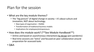Plan for the session
• What are the key module themes?
• The “big picture” of digital change in society – it’s about culture and
innovation, NOT about technology.
• New types of organisation – FAANG
• Transformation of traditional business models
• Implications for employees/entrepreneurs
• How does the module work? (**See Module Handbook**)
• Online and based on asynchronous interactions by design (pre-pandemic)
• Real time sessions are “extra” and focused on peer collaboration around
preparation for assessed tasks
• Q&A
 