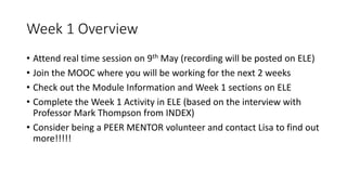 Week 1 Overview
• Attend real time session on 9th May (recording will be posted on ELE)
• Join the MOOC where you will be working for the next 2 weeks
• Check out the Module Information and Week 1 sections on ELE
• Complete the Week 1 Activity in ELE (based on the interview with
Professor Mark Thompson from INDEX)
• Consider being a PEER MENTOR volunteer and contact Lisa to find out
more!!!!!
 