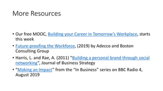 More Resources
• Our free MOOC, Building your Career in Tomorrow’s Workplace, starts
this week
• Future-proofing the Workforce, (2019) by Adecco and Boston
Consulting Group
• Harris, L. and Rae, A. (2011) “Building a personal brand through social
networking”, Journal of Business Strategy
• “Making an Impact” from the “In Business” series on BBC Radio 4,
August 2019
 