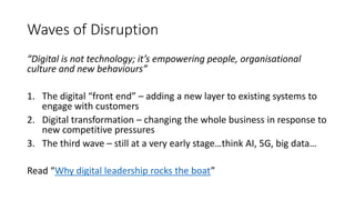 Waves of Disruption
“Digital is not technology; it’s empowering people, organisational
culture and new behaviours”
1. The digital “front end” – adding a new layer to existing systems to
engage with customers
2. Digital transformation – changing the whole business in response to
new competitive pressures
3. The third wave – still at a very early stage…think AI, 5G, big data…
Read “Why digital leadership rocks the boat”
 