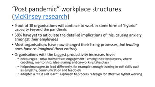 “Post pandemic” workplace structures
(McKinsey research)
• 9 out of 10 organisations will continue to work in some form of “hybrid”
capacity beyond the pandemic
• 68% have yet to articulate the detailed implications of this, causing anxiety
amongst their employees
• Most organisations have now changed their hiring processes, but leading
ones have re-imagined them entirely
• Organisations with the biggest productivity increases have:
• encouraged “small moments of engagement” among their employees, where
coaching, mentorship, idea sharing and co-working take place
• helped managers to lead differently, for example through training in soft skills such
as empathy, communication and feedback
• adopted a “test and learn” approach to process redesign for effective hybrid working
 
