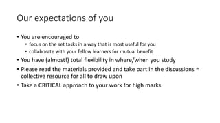 Our expectations of you
• You are encouraged to
• focus on the set tasks in a way that is most useful for you
• collaborate with your fellow learners for mutual benefit
• You have (almost!) total flexibility in where/when you study
• Please read the materials provided and take part in the discussions =
collective resource for all to draw upon
• Take a CRITICAL approach to your work for high marks
 