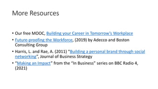 More Resources
• Our free MOOC, Building your Career in Tomorrow’s Workplace
• Future-proofing the Workforce, (2019) by Adecco and Boston
Consulting Group
• Harris, L. and Rae, A. (2011) “Building a personal brand through social
networking”, Journal of Business Strategy
• “Making an Impact” from the “In Business” series on BBC Radio 4,
(2021)
 