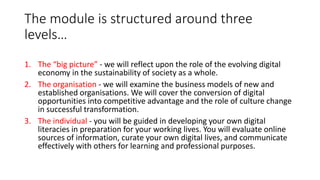 The module is structured around three
levels…
1. The “big picture” - we will reflect upon the role of the evolving digital
economy in the sustainability of society as a whole.
2. The organisation - we will examine the business models of new and
established organisations. We will cover the conversion of digital
opportunities into competitive advantage and the role of culture change
in successful transformation.
3. The individual - you will be guided in developing your own digital
literacies in preparation for your working lives. You will evaluate online
sources of information, curate your own digital lives, and communicate
effectively with others for learning and professional purposes.
 