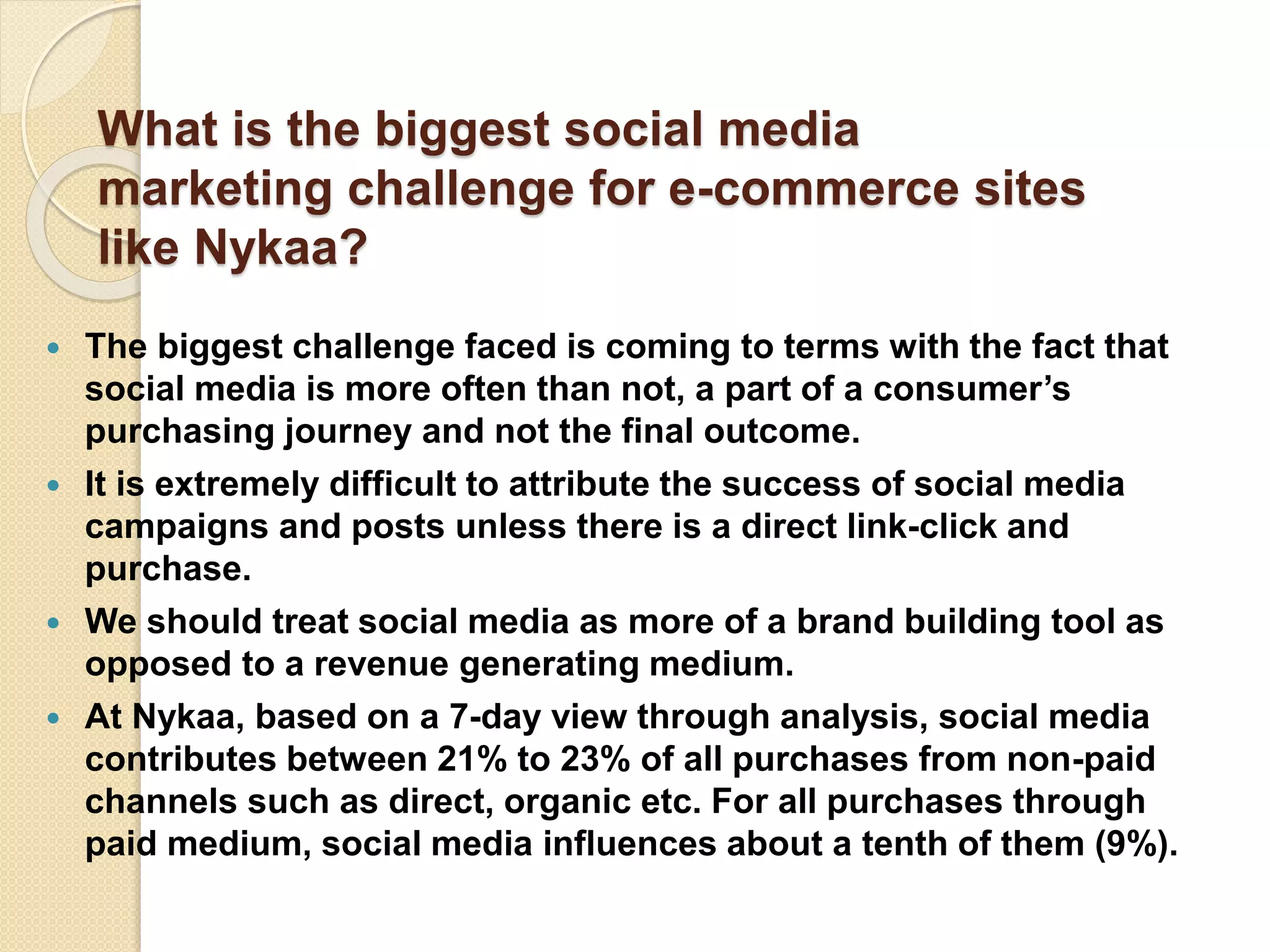What is the biggest social media
marketing challenge for e-commerce sites
like Nykaa?
 The biggest challenge faced is coming to terms with the fact that
social media is more often than not, a part of a consumer’s
purchasing journey and not the final outcome.
 It is extremely difficult to attribute the success of social media
campaigns and posts unless there is a direct link-click and
purchase.
 We should treat social media as more of a brand building tool as
opposed to a revenue generating medium.
 At Nykaa, based on a 7-day view through analysis, social media
contributes between 21% to 23% of all purchases from non-paid
channels such as direct, organic etc. For all purchases through
paid medium, social media influences about a tenth of them (9%).
 