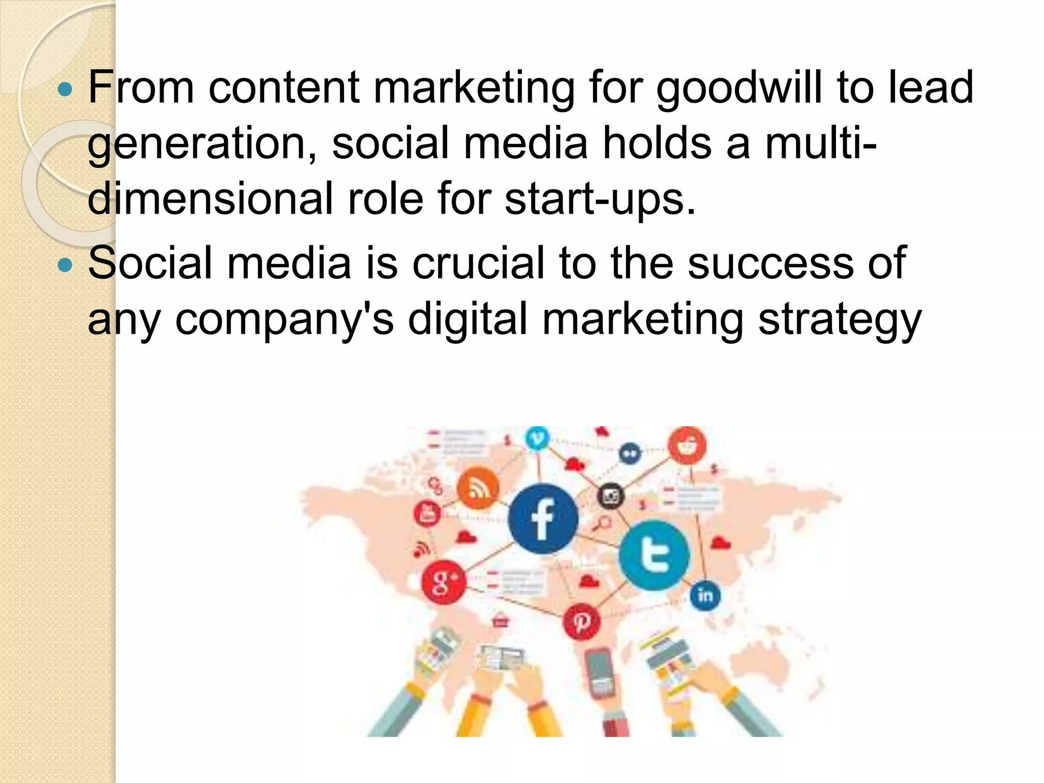  From content marketing for goodwill to lead
generation, social media holds a multi-
dimensional role for start-ups.
 Social media is crucial to the success of
any company's digital marketing strategy
 