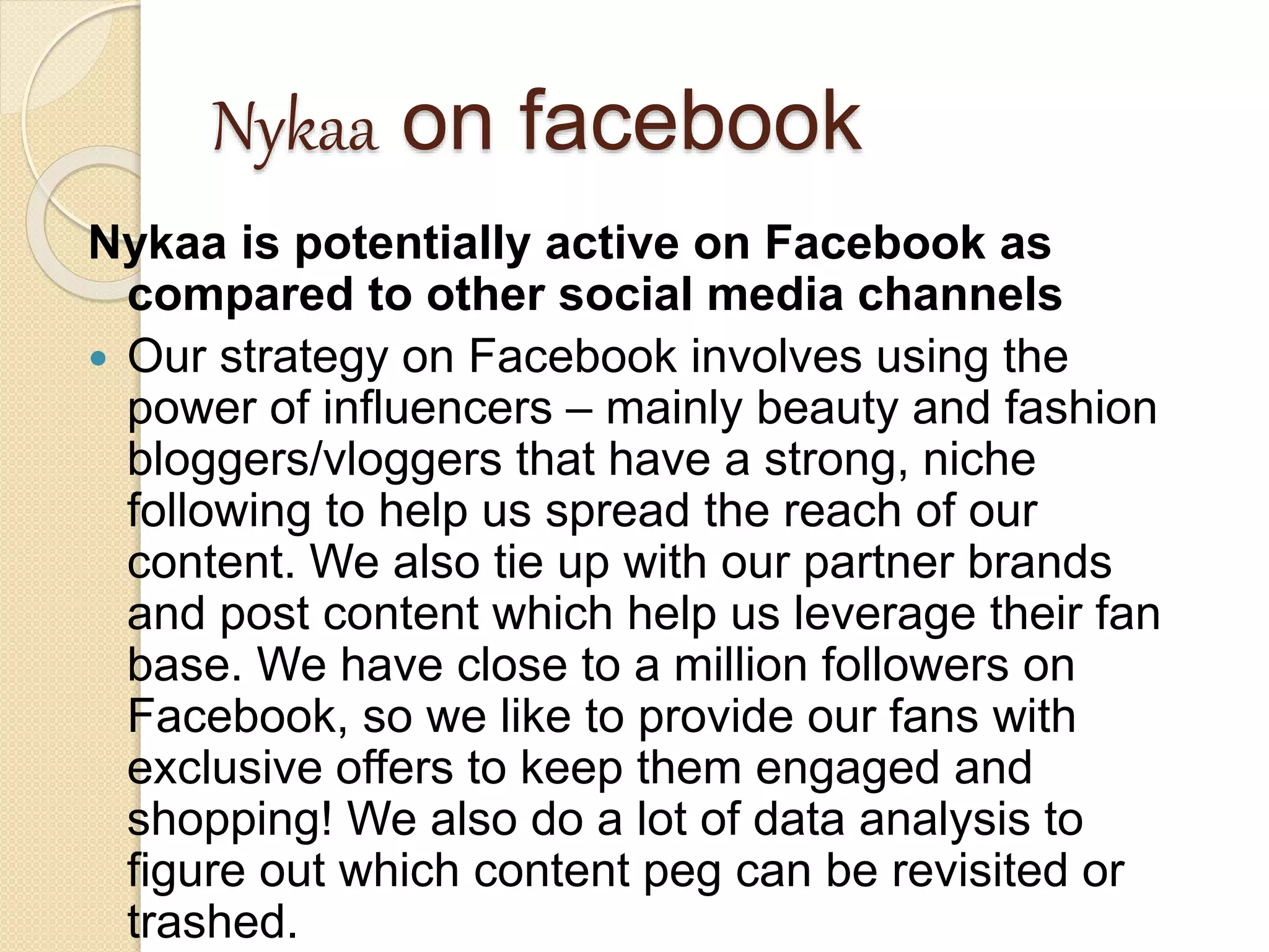 Nykaa on facebook
Nykaa is potentially active on Facebook as
compared to other social media channels
 Our strategy on Facebook involves using the
power of influencers – mainly beauty and fashion
bloggers/vloggers that have a strong, niche
following to help us spread the reach of our
content. We also tie up with our partner brands
and post content which help us leverage their fan
base. We have close to a million followers on
Facebook, so we like to provide our fans with
exclusive offers to keep them engaged and
shopping! We also do a lot of data analysis to
figure out which content peg can be revisited or
trashed.
 
