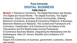 Pune University
DIGITAL BUSINESS
PIBM 2020-21
Module 1: Electronic Commerce: The Digital Revolution and Society,
The Digital and Social Worlds - The Digital Economy, The Digital
Enterprise, Virtual Communities, Online Communities, Defining
Electronic Commerce, Emerging E-Commerce Platforms. E-Business,
Electronic Markets and Networks; The Content and Framework of E-
Commerce, Classification of E-Commerce by the Nature of the
Transactions and the Relationships Among Participants,
E-Commerce Business Models, Integrating the Marketplace with the
Marketspace, Web 2.0. Drivers, Benefits and Limitations of E-
Commerce,
Impact of E-Commerce on business, government, customers, citizens
 