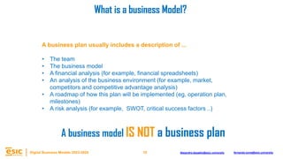 10
Digital Business Models 2023-2024 Alejandro.depablo@esic.university fernando.soria@esic.university
A business plan usually includes a description of ...
• The team
• The business model
• A financial analysis (for example, financial spreadsheets)
• An analysis of the business environment (for example, market,
competitors and competitive advantage analysis)
• A roadmap of how this plan will be implemented (eg, operation plan,
milestones)
• A risk analysis (for example, SWOT, critical success factors ..)
What is a business Model?
A business model IS NOT a business plan
 
