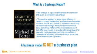 12
Digital Business Models 2023-2024 Alejandro.depablo@esic.university fernando.soria@esic.university
• The strategy is a plan to differentiate the company
and give it a competitive advantage
• "Competitive strategy is about being different, it
means choosing deliberately a different set of activities
to offer a unique mix of value"? So decisions can only
be defined as strategic if they consciously involve
doing something "different" from competitors and if
that difference results in a sustainable advantage (For
example, making existing methods more efficient
("operational efficiency") are not strategic since they
can be easily copied by others)
What is a business Model?
A business model IS NOT a business plan
 