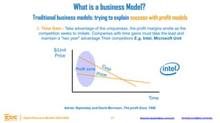 21
Digital Business Models 2023-2024 Alejandro.depablo@esic.university fernando.soria@esic.university
5. Time Gain - Take advantage of the uniqueness, the profit margins erode as the
competition seeks to imitate. Companies with time gains must take the lead and
maintain a "two year" advantage Their competitors E.g. Intel, Microsoft Unit
What is a business Model?
Traditional business models: trying to explain success with profit models
$/Unit
Price
Time
Profit zone
Adrian Slywotzky and David Morrison, The profit Zone, 1998
 