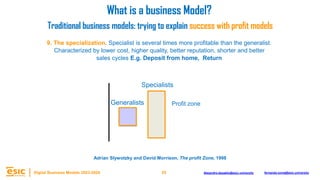 25
Digital Business Models 2023-2024 Alejandro.depablo@esic.university fernando.soria@esic.university
9. The specialization. Specialist is several times more profitable than the generalist.
Characterized by lower cost, higher quality, better reputation, shorter and better
sales cycles E.g. Deposit from home, Return
Specialists
Generalists
What is a business Model?
Traditional business models: trying to explain success with profit models
Adrian Slywotzky and David Morrison, The profit Zone, 1998
Profit zone
 