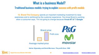 28
Digital Business Models 2023-2024 Alejandro.depablo@esic.university fernando.soria@esic.university
12. Brand The Company spends an important marketing investment to raise
awareness and is reinforced by the customer experience. You know Brand is working
when a consumer says, "I'm not going to change because I trust AT & T. Google
Brand price
Average market price
What is a business Model?
Traditional business models: trying to explain success with profit models
Adrian Slywotzky and David Morrison, The profit Zone, 1998
Profit zone
 