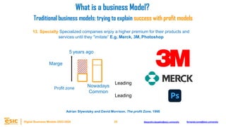 29
Digital Business Models 2023-2024 Alejandro.depablo@esic.university fernando.soria@esic.university
13. Specialty Specialized companies enjoy a higher premium for their products and
services until they "imitate” E.g. Merck, 3M, Photoshop
Marge
Nowadays
5 years ago
Common
Leading
Leading
What is a business Model?
Traditional business models: trying to explain success with profit models
Adrian Slywotzky and David Morrison, The profit Zone, 1998
Profit zone
 