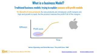 35
Digital Business Models 2023-2024 Alejandro.depablo@esic.university fernando.soria@esic.university
19. Benefit of new products As new products are introduced, profit margins are
high and growth is rapid. As the product matures the profiit Fall of the margins
Time
Diffusion
What is a business Model?
Traditional business models: trying to explain success with profit models
Profit zone
Adrian Slywotzky and David Morrison, The profit Zone, 1998
 